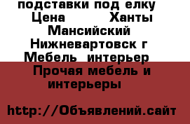 подставки под елку › Цена ­ 700 - Ханты-Мансийский, Нижневартовск г. Мебель, интерьер » Прочая мебель и интерьеры   